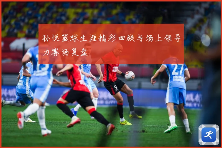 孙悦篮球生涯精彩回顾与场上领导力赛场复盘